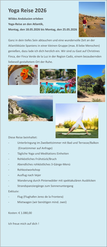 Yoga Reise 2026  Wildes Andalusien erleben Yoga-Reise an den Atlantik,  Montag, den 18.05.2026 bis Montag, den 25.05.2026   Ganz in dein tiefes Sein abtauchen und eine wundervolle Zeit an der Atlantikküste Spaniens in einer kleinen Gruppe (max. 8 liebe Menschen) genießen, dazu lade ich dich herzlich ein. Wir sind zu Gast auf Christines Finca, der Finca Verde de la Luz in der Region Cadiz, einem bezaubernden liebevoll gestaltetem Ort der Ruhe.              Diese Reise beinhaltet: -	Unterbringung im Zweibettzimmer mit Bad und Terrasse/Balkon  (Einzelzimmer auf Anfrage)  -	Tägliche Yoga und Meditations Einheiten  -	Rohköstliches Frühstück/Bruch -	Abendliches rohköstliches 3-Gänge-Menü -	Rohkostworkshop -	Ausflug nach Vejer -	Wanderung durch Pinienwälder mit spektakulären Ausblicken -	Strandspanziergänge zum Sonnenuntergang Exklusiv: -	Flug (Flughafen Jerez de la Frontera) -	Mietwagen (wir benötigen mind. zwei)  Kosten: € 1.080,00  Ich freue mich auf dich !
