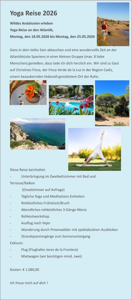 Yoga Reise 2026  Wildes Andalusien erleben Yoga-Reise an den Atlantik,  Montag, den 18.05.2026 bis Montag, den 25.05.2026   Ganz in dein tiefes Sein abtauchen und eine wundervolle Zeit an der Atlantikküste Spaniens in einer kleinen Gruppe (max. 8 liebe Menschen) genießen, dazu lade ich dich herzlich ein. Wir sind zu Gast auf Christines Finca, der Finca Verde de la Luz in der Region Cadiz, einem bezaubernden liebevoll gestaltetem Ort der Ruhe.              Diese Reise beinhaltet: -	Unterbringung im Zweibettzimmer mit Bad und Terrasse/Balkon  (Einzelzimmer auf Anfrage)  -	Tägliche Yoga und Meditations Einheiten  -	Rohköstliches Frühstück/Bruch -	Abendliches rohköstliches 3-Gänge-Menü -	Rohkostworkshop -	Ausflug nach Vejer -	Wanderung durch Pinienwälder mit spektakulären Ausblicken -	Strandspanziergänge zum Sonnenuntergang Exklusiv: -	Flug (Flughafen Jerez de la Frontera) -	Mietwagen (wir benötigen mind. zwei)  Kosten: € 1.080,00  Ich freue mich auf dich !
